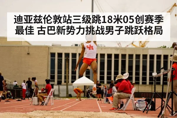 迪亚兹伦敦站三级跳18米05创赛季最佳 古巴新势力挑战男子跳跃格局