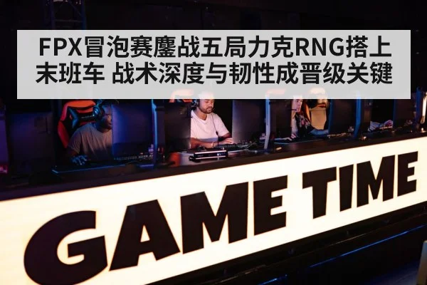 FPX冒泡赛鏖战五局力克RNG搭上末班车 战术深度与韧性成晋级关键