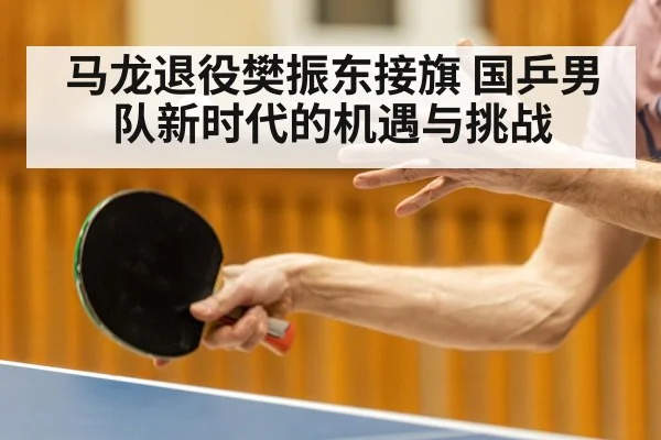 马龙退役樊振东接旗 国乒男队新时代的机遇与挑战